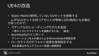 • Static Meshの使用していないUVセットを削除する
ムダなUVセットを持つアセットが地味にGPU負荷になる場合
があったので。
• マテリアルのシェーディングモデルを追加
一部キャラにアウトラインを描画するため。（後述）
• AnimNotifyのインポート
アニメーションを入れ替えたときのAnimNotifyの再設定用
• ローカライズのデフォルト言語を強制設定する
対応言語以外ならデフォルト言語に強制設定
UE4の改造
 