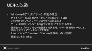 • Windowsのフルスクリーン挙動の修正
タイトルバーなどが無いボーダレスWindowモード追加
Ctl-Enterでのフルスクリーン切り替えの抑止など
• ゲーム画面をRender Targetにキャプチャする機能
画面をキャプチャしたものを使用する演出用。ゲーム画面だけのものと、
UMGごとキャプチャするものを作成
• LandscapeのDynamic Shadowを描画しない設定
最適化の項目で後述
UE4の改造
 