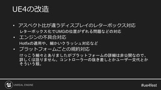 • アスペクト比が違うディスプレイのレターボックス対応
レターボックス化でUMGの位置がずれる問題などの対応
• エンジンの不具合対応
Hotfixの適用や、細かいクラッシュ対応など
• プラットフォームごとの規約対応
けっこう細々とありましたがプラットフォームの詳細は非公開なので、
詳しくは語りません。コントローラーの抜き差しとかユーザー交代とか
そういう類。
UE4の改造
 