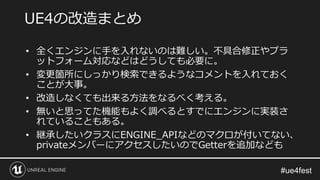 • 全くエンジンに手を入れないのは難しい。不具合修正やプラ
ットフォーム対応などはどうしても必要に。
• 変更箇所にしっかり検索できるようなコメントを入れておく
ことが大事。
• 改造しなくても出来る方法をなるべく考える。
• 無いと思ってた機能もよく調べるとすでにエンジンに実装さ
れていることもある。
• 継承したいクラスにENGINE_APIなどのマクロが付いてない、
privateメンバーにアクセスしたいのでGetterを追加なども
UE4の改造まとめ
 