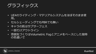 • UE4のライティング・マテリアルシステムをほぼそのまま使
用。
• セルシェーディングでもPBRでも無い
• キャラの肌はサブサーフェス
• 一部だけアウトライン
• 雰囲気づくりはVolumetric Fogとアニメをベースにした独特
の色遣いで
グラフィックス
 