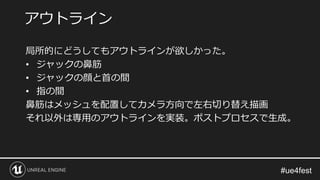 局所的にどうしてもアウトラインが欲しかった。
• ジャックの鼻筋
• ジャックの顔と首の間
• 指の間
鼻筋はメッシュを配置してカメラ方向で左右切り替え描画
それ以外は専用のアウトラインを実装。ポストプロセスで生成。
アウトライン
 