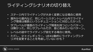 • ステージ内でライティングが大きく変更になる場合に使用
• 屋外から屋内など、同じパーシスタントレベル内でライティ
ング環境は複数というシチュエーションに対応したかった
• サブレベルが複数のライティング環境を持つというパターン
は無かった。同じサブレベルだが、昼と夜みたいなパターン。
• レベルの途中でライティング変化する場合に使用。
• ただし、少々イレギュラー。UE4は動的にライティングシナ
リオを変更することを考慮していないかも？
ライティングシナリオの切り替え
 