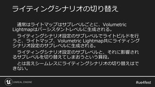 通常はライトマップはサブレベルごとに、Volumetric
Lightmapはパーシスタントレベルに生成される。
ライティングシナリオ設定のサブレベルでライトビルドを行
うと、ライトマップ、Volumetric Lightmap共にライティング
シナリオ設定のサブレベルに生成される。
ライティングシナリオ設定のサブレベルと、それに影響され
るサブレベルを切り替えてしまおうという算段。
とは言えシームレスにライティングシナリオの切り替えはで
きない。
ライティングシナリオの切り替え
 