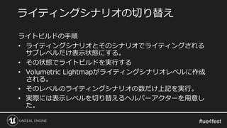 ライトビルドの手順
• ライティングシナリオとそのシナリオでライティングされる
サブレベルだけ表示状態にする。
• その状態でライトビルドを実行する
• Volumetric Lightmapがライティングシナリオレベルに作成
される。
• そのレベルのライティングシナリオの数だけ上記を実行。
• 実際には表示レベルを切り替えるヘルパーアクターを用意し
た。
ライティングシナリオの切り替え
 