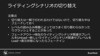 注意点
• 切り替えは一瞬で行われるわけではないので、切り替え中は
フェードしておく
• レベルの読み込み順番によってはうまく切り替わらなかった
りクラッシュすることがあった
• フェードアウト→現在のライティングシナリオ関連サブレベ
ルをUnload→新しいライティングシナリオ関連サブレベルを
Load→表示状態になったらフェードイン
ライティングシナリオの切り替え
 