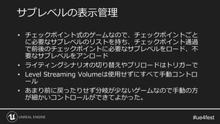 • チェックポイント式のゲームなので、チェックポイントごと
に必要なサブレベルのリストを持ち、チェックポイント通過
で前後のチェックポイントに必要なサブレベルをロード、不
要なサブレベルをアンロード
• ライティングシナリオの切り替えやプリロードはトリガーで
• Level Streaming Volumeは使用せずにすべて手動コントロ
ール
• あまり前に戻ったりせず分岐が少ないゲームなので手動の方
が細かいコントロールができてよかった。
サブレベルの表示管理
 