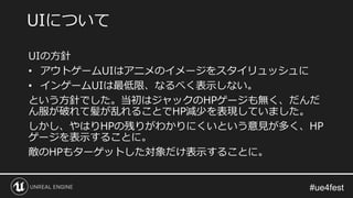 UIの方針
• アウトゲームUIはアニメのイメージをスタイリュッシュに
• インゲームUIは最低限、なるべく表示しない。
という方針でした。当初はジャックのHPゲージも無く、だんだ
ん服が破れて髪が乱れることでHP減少を表現していました。
しかし、やはりHPの残りがわかりにくいという意見が多く、HP
ゲージを表示することに。
敵のHPもターゲットした対象だけ表示することに。
UIについて
 