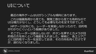 最近の海外ゲームはUIがシンプルな傾向にあります。
これは描画負荷から見ても、開発工数から見ても有利なので
UIは極力少なくし、どうしても必要なものを足す方針でした
HPゲージ以外にも、レーダーを実装しなかったので、目的地
がわかりにくいという指摘がありました。
そこでレーダーは表示しないが、ボタンを押すとカメラが目
的地の方を向くという機能を入れました。単純に、各エリアご
とに目的地マーカーを設定しておき、その方向を向くだけです
が、迷わなくなりました。
UIについて
 