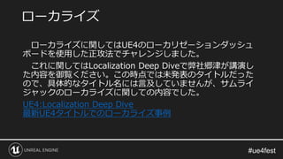ローカライズに関してはUE4のローカリゼーションダッシュ
ボードを使用した正攻法でチャレンジしました。
これに関してはLocalization Deep Diveで弊社郷津が講演し
た内容を御覧ください。この時点では未発表のタイトルだった
ので、具体的なタイトル名には言及していませんが、サムライ
ジャックのローカライズに関しての内容でした。
UE4:Localization Deep Dive
最新UE4タイトルでのローカライズ事例
ローカライズ
 
