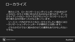 実のところ、ローカリゼーションダッシュボードはUE4エデ
ィタのローカライズ用に作られたものかなと思うので、ゲーム
クライアントのローカライズはアセットローカリゼーションで
切り替える方が良かったかなと思っています。
ソースコード内のテキストもローカライズしたい場合にはロ
ーカリゼーションダッシュボードが便利だとは思います。
どちらかだけでなく組み合わせての運用もありかもしれない
ですね。
ローカライズ
 