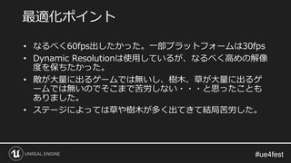 • なるべく60fps出したかった。一部プラットフォームは30fps
• Dynamic Resolutionは使用しているが、なるべく高めの解像
度を保ちたかった。
• 敵が大量に出るゲームでは無いし、樹木、草が大量に出るゲ
ームでは無いのでそこまで苦労しない・・・と思ったことも
ありました。
• ステージによっては草や樹木が多く出てきて結局苦労した。
最適化ポイント
 