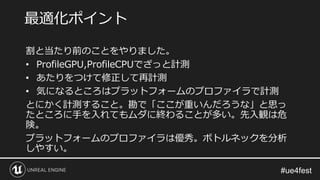 割と当たり前のことをやりました。
• ProfileGPU,ProfileCPUでざっと計測
• あたりをつけて修正して再計測
• 気になるところはプラットフォームのプロファイラで計測
とにかく計測すること。勘で「ここが重いんだろうな」と思っ
たところに手を入れてもムダに終わることが多い。先入観は危
険。
プラットフォームのプロファイラは優秀。ボトルネックを分析
しやすい。
最適化ポイント
 