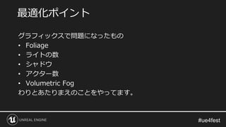 グラフィックスで問題になったもの
• Foliage
• ライトの数
• シャドウ
• アクター数
• Volumetric Fog
わりとあたりまえのことをやってます。
最適化ポイント
 