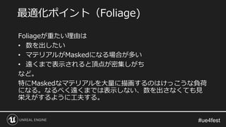 Foliageが重たい理由は
• 数を出したい
• マテリアルがMaskedになる場合が多い
• 遠くまで表示されると頂点が密集しがち
など。
特にMaskedなマテリアルを大量に描画するのはけっこうな負荷
になる。なるべく遠くまでは表示しない、数を出さなくても見
栄えがするように工夫する。
最適化ポイント（Foliage)
 