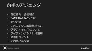• 自己紹介、会社紹介
• SAMURAI JACKとは
• 開発方針
• UE4エンジン改造総ざらい
• グラフィックスについて
• ライティングシナリオ運用
• 最適化ポイント
• その他小ネタ集
前半のアジェンダ
 
