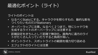 ライトのポイントは
• なるべくStaticにする。キャラクタを照らすもの、動的な影を
つくりたいものだけStationary
• オーバーラップに注意。なるべく２つまで。特にシャドウを
生成するライトのオーバーラップには注意する
• 距離設定をきちんとして距離で無効化。画角内に遠方のライ
トがたくさん入っていたりすると負荷が高い。
• ポイントライト、スポットライトの範囲を極力切り詰める
• エフェクトのライトには注意
最適化ポイント（ライト）
 