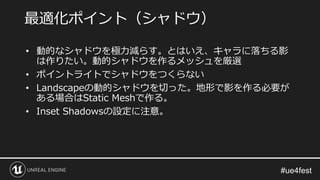 • 動的なシャドウを極力減らす。とはいえ、キャラに落ちる影
は作りたい。動的シャドウを作るメッシュを厳選
• ポイントライトでシャドウをつくらない
• Landscapeの動的シャドウを切った。地形で影を作る必要が
ある場合はStatic Meshで作る。
• Inset Shadowsの設定に注意。
最適化ポイント（シャドウ）
 