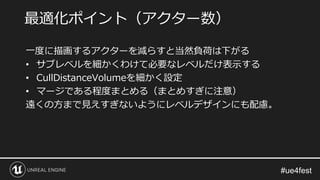 一度に描画するアクターを減らすと当然負荷は下がる
• サブレベルを細かくわけて必要なレベルだけ表示する
• CullDistanceVolumeを細かく設定
• マージである程度まとめる（まとめすぎに注意）
遠くの方まで見えすぎないようにレベルデザインにも配慮。
最適化ポイント（アクター数）
 