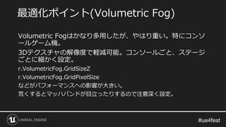 Volumetric Fogはかなり多用したが、やはり重い。特にコンソ
ールゲーム機。
3Dテクスチャの解像度で軽減可能。コンソールごと、ステージ
ごとに細かく設定。
r.VolumetricFog.GridSizeZ
r.VolumetricFog.GridPixelSize
などがパフォーマンスへの影響が大きい。
荒くするとマッハバンドが目立ったりするので注意深く設定。
最適化ポイント(Volumetric Fog)
 