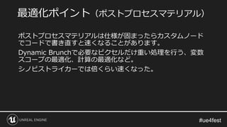 ポストプロセスマテリアルは仕様が固まったらカスタムノード
でコードで書き直すと速くなることがあります。
Dynamic Brunchで必要なピクセルだけ重い処理を行う、変数
スコープの最適化、計算の最適化など。
シノビストライカーでは倍くらい速くなった。
最適化ポイント（ポストプロセスマテリアル）
 