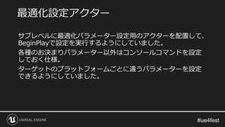 サブレベルに最適化パラメーター設定用のアクターを配置して、
BeginPlayで設定を実行するようにしていました。
各種のお決まりパラメーター以外はコンソールコマンドを設定
しておく仕様。
ターゲットのプラットフォームごとに違うパラメーターを設定
できるようにしていました。
最適化設定アクター
 