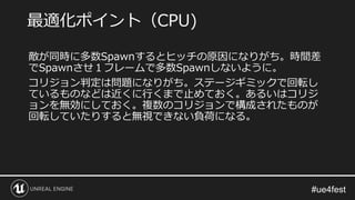 敵が同時に多数Spawnするとヒッチの原因になりがち。時間差
でSpawnさせ１フレームで多数Spawnしないように。
コリジョン判定は問題になりがち。ステージギミックで回転し
ているものなどは近くに行くまで止めておく。あるいはコリジ
ョンを無効にしておく。複数のコリジョンで構成されたものが
回転していたりすると無視できない負荷になる。
最適化ポイント（CPU)
 