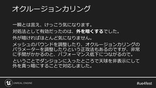 一瞬とは言え、けっこう気になります。
対処法として有効だったのは、外を暗くするでした。
外が暗ければほとんど気になりません。
メッシュのバウンドを調整したり、オクルージョンカリングの
パラメーターを調整したりという正攻法もあるのですが、非常
に手間がかかるのと、パフォーマンス低下につながるので。
ということでダンジョンに入ったところで天球を非表示にして
外を真っ暗にすることで対応しました。
オクルージョンカリング
 