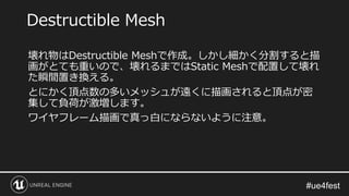 壊れ物はDestructible Meshで作成。しかし細かく分割すると描
画がとても重いので、壊れるまではStatic Meshで配置して壊れ
た瞬間置き換える。
とにかく頂点数の多いメッシュが遠くに描画されると頂点が密
集して負荷が激増します。
ワイヤフレーム描画で真っ白にならないように注意。
Destructible Mesh
 