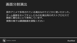 原作アニメで多用されている演出なのでどこかに使いたかった。
ゲーム画面をキャプチャしたものを演出用のポストプロセスで
画面に重ねることで実現しています。
実際の様子は講演動画を御覧ください
画面分割演出
 
