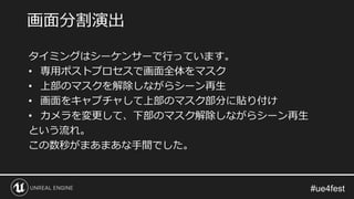タイミングはシーケンサーで行っています。
• 専用ポストプロセスで画面全体をマスク
• 上部のマスクを解除しながらシーン再生
• 画面をキャプチャして上部のマスク部分に貼り付け
• カメラを変更して、下部のマスク解除しながらシーン再生
という流れ。
この数秒がまあまあな手間でした。
画面分割演出
 