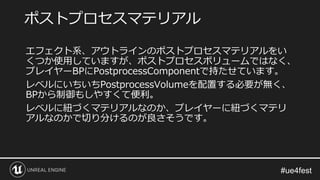 エフェクト系、アウトラインのポストプロセスマテリアルをい
くつか使用していますが、ポストプロセスボリュームではなく、
プレイヤーBPにPostprocessComponentで持たせています。
レベルにいちいちPostprocessVolumeを配置する必要が無く、
BPから制御もしやすくて便利。
レベルに紐づくマテリアルなのか、プレイヤーに紐づくマテリ
アルなのかで切り分けるのが良さそうです。
ポストプロセスマテリアル
 