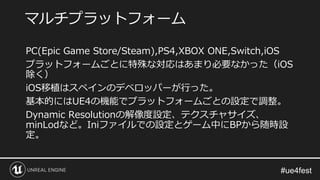 PC(Epic Game Store/Steam),PS4,XBOX ONE,Switch,iOS
プラットフォームごとに特殊な対応はあまり必要なかった（iOS
除く）
iOS移植はスペインのデベロッパーが行った。
基本的にはUE4の機能でプラットフォームごとの設定で調整。
Dynamic Resolutionの解像度設定、テクスチャサイズ、
minLodなど。Iniファイルでの設定とゲーム中にBPから随時設
定。
マルチプラットフォーム
 