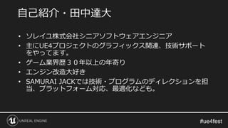 • ソレイユ株式会社シニアソフトウェアエンジニア
• 主にUE4プロジェクトのグラフィックス関連、技術サポート
をやってます。
• ゲーム業界歴３０年以上の年寄り
• エンジン改造大好き
• SAMURAI JACKでは技術・プログラムのディレクションを担
当、プラットフォーム対応、最適化なども。
自己紹介・田中達大
 