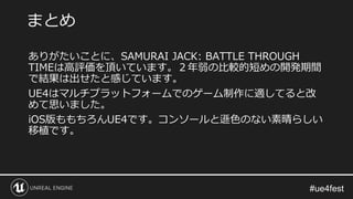 ありがたいことに、SAMURAI JACK: BATTLE THROUGH
TIMEは高評価を頂いています。２年弱の比較的短めの開発期間
で結果は出せたと感じています。
UE4はマルチプラットフォームでのゲーム制作に適してると改
めて思いました。
iOS版ももちろんUE4です。コンソールと遜色のない素晴らしい
移植です。
まとめ
 
