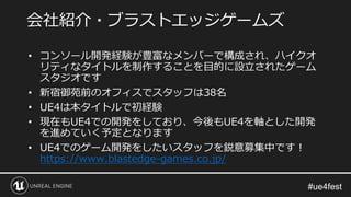 • コンソール開発経験が豊富なメンバーで構成され、ハイクオ
リティなタイトルを制作することを目的に設立されたゲーム
スタジオです
• 新宿御苑前のオフィスでスタッフは38名
• UE4は本タイトルで初経験
• 現在もUE4での開発をしており、今後もUE4を軸とした開発
を進めていく予定となります
• UE4でのゲーム開発をしたいスタッフを鋭意募集中です！
https://www.blastedge-games.co.jp/
会社紹介・ブラストエッジゲームズ
 