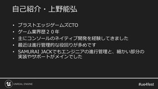 • ブラストエッジゲームズCTO
• ゲーム業界歴２０年
• 主にコンソールのネイティブ開発を経験してきました
• 最近は進行管理的な役回りが多めです
• SAMURAI JACKでもエンジニアの進行管理と、細かい部分の
実装やサポートがメインでした
自己紹介・上野能弘
 
