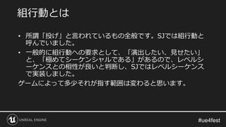 • 所謂「投げ」と言われているもの全般です。SJでは組行動と
呼んでいました。
• 一般的に組行動への要求として、「演出したい、見せたい」
と、「極めてシーケンシャルである」があるので、レベルシ
ーケンスとの相性が良いと判断し、SJではレベルシーケンス
で実装しました。
ゲームによって多少それが指す範囲は変わると思います。
組行動とは
 
