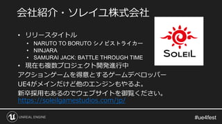 • リリースタイトル
• NARUTO TO BORUTO シノビストライカー
• NINJARA
• SAMURAI JACK: BATTLE THROUGH TIME
• 現在も複数プロジェクト開発進行中
アクションゲームを得意とするゲームデベロッパー
UE4がメインだけど他のエンジンもやるよ。
新卒採用もあるのでウェブサイトを御覧ください。
https://soleilgamestudios.com/jp/
会社紹介・ソレイユ株式会社
 