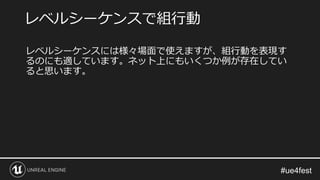 レベルシーケンスには様々場面で使えますが、組行動を表現す
るのにも適しています。ネット上にもいくつか例が存在してい
ると思います。
レベルシーケンスで組行動
 