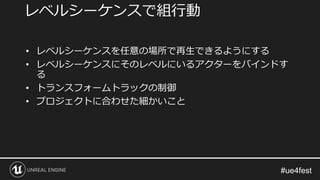 • レベルシーケンスを任意の場所で再生できるようにする
• レベルシーケンスにそのレベルにいるアクターをバインドす
る
• トランスフォームトラックの制御
• プロジェクトに合わせた細かいこと
レベルシーケンスで組行動
 
