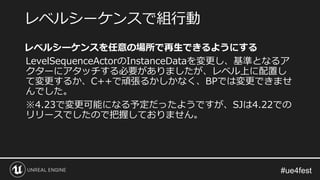 レベルシーケンスを任意の場所で再生できるようにする
LevelSequenceActorのInstanceDataを変更し、基準となるア
クターにアタッチする必要がありましたが、レベル上に配置し
て変更するか、C++で頑張るかしかなく、BPでは変更できませ
んでした。
※4.23で変更可能になる予定だったようですが、SJは4.22での
リリースでしたので把握しておりません。
レベルシーケンスで組行動
 