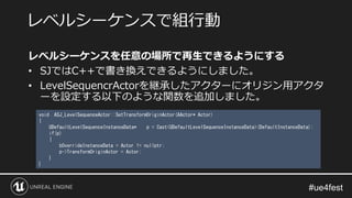 レベルシーケンスを任意の場所で再生できるようにする
• SJではC++で書き換えできるようにしました。
• LevelSequencrActorを継承したアクターにオリジン用アクタ
ーを設定する以下のような関数を追加しました。
レベルシーケンスで組行動
void ASJ_LevelSequenceActor::SetTransformOriginActor(AActor* Actor)
{
UDefaultLevelSequenceInstanceData* p = Cast<UDefaultLevelSequenceInstanceData>(DefaultInstanceData);
if(p)
{
bOverrideInstanceData = Actor != nullptr;
p->TransformOriginActor = Actor;
}
}
 
