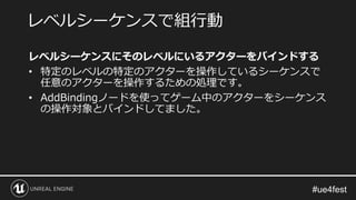 レベルシーケンスにそのレベルにいるアクターをバインドする
• 特定のレベルの特定のアクターを操作しているシーケンスで
任意のアクターを操作するための処理です。
• AddBindingノードを使ってゲーム中のアクターをシーケンス
の操作対象とバインドしてました。
レベルシーケンスで組行動
 