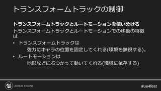 トランスフォームトラックとルートモーションを使い分ける
トランスフォームトラックとルートモーションでの移動の特徴
は
• トランスフォームトラックは
強力にキャラの位置を固定してくれる(環境を無視する)。
• ルートモーションは
地形などにぶつかって動いてくれる(環境に依存する)
トランスフォームトラックの制御
 