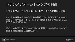 トランスフォームトラックとルートモーションを使い分ける
これらの特性からシーケンスの最初の方はトランスフォームで
制御し、後半はルートモーションで動かすと多少地形変化に対
応できるようになる。
そのためトランスフォームで動かす範囲とルートモーションで
動かす範囲は自由に調整したい。
トランスフォームトラックの制御
 