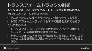 トランスフォームトラックとルートモーションを使い分ける
ということでデータを作るときは
• アニメーションはルートモーション付きで作ってもらう
• トランスフォームトラックにもすべて座標を入れてもらう
としてもらえば
• トランスフォームトラックの長さを変えることで自由にトラ
ンスフォームの影響範囲を調整できる。
• トランスフォームトラックが有効なところでは、トランスフ
ォームによる座標指定が強いのでルートモーションは無視さ
れる。
トランスフォームトラックの制御
 