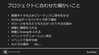 • 関連キャラを止めてシーケンスに身を任せる
• OnStopディスパッチャで終了通知
• ダメージを与えたり与えなかったりする仕組み
• 移動に補間を入れる
• 移動にSweepを入れる
• イベントでアニメーション再生
• イベントで条件分岐
• カメラの選択 etc...
プロジェクトに合わせた細かいこと
 