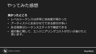 良かったところ
• レベルシーケンスは非常に自由度が高かった
• アーティストにおまかせでできる部分が多い
• ある程度はシーケンスエディタで確認できる
• 組行動に関して、エンジニアリングコストがだいぶ省けたと
思います。
やってみた感想
 