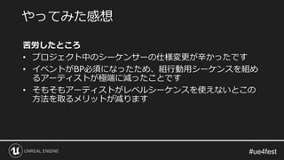 苦労したところ
• プロジェクト中のシーケンサーの仕様変更が辛かったです
• イベントがBP必須になったため、組行動用シーケンスを組め
るアーティストが極端に減ったことです
• そもそもアーティストがレベルシーケンスを使えないとこの
方法を取るメリットが減ります
やってみた感想
 